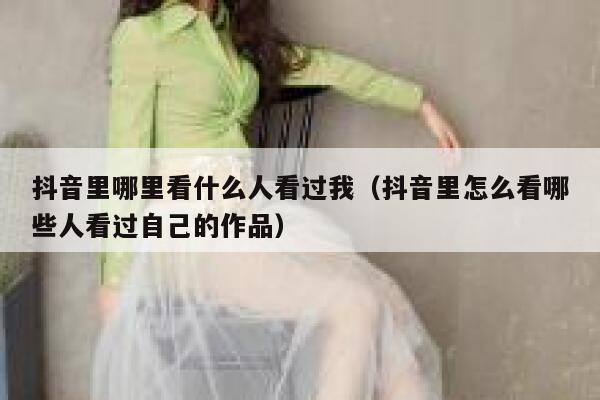 抖音里哪里看什么人看过我（抖音里怎么看哪些人看过自己的作品） 第1张