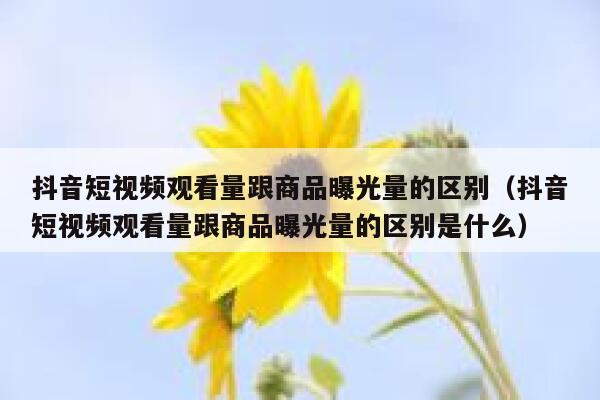 抖音短视频观看量跟商品曝光量的区别（抖音短视频观看量跟商品曝光量的区别是什么） 第1张