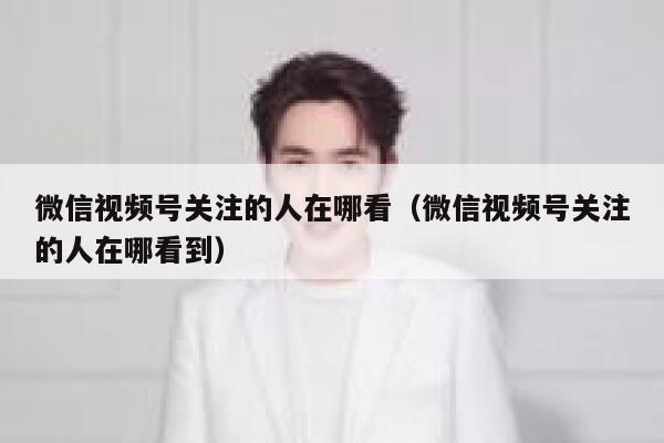 微信视频号关注的人在哪看（微信视频号关注的人在哪看到） 第1张