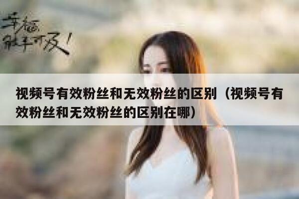 视频号有效粉丝和无效粉丝的区别（视频号有效粉丝和无效粉丝的区别在哪） 第1张