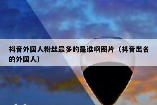抖音外国人粉丝最多的是谁啊图片（抖音出名的外国人） 第1张