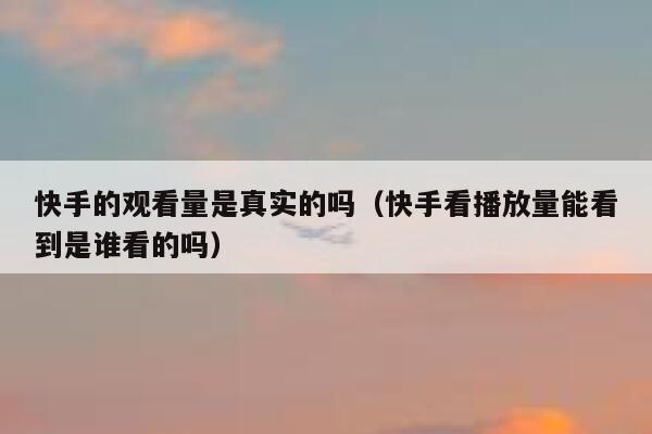 快手的观看量是真实的吗（快手看播放量能看到是谁看的吗） 第1张