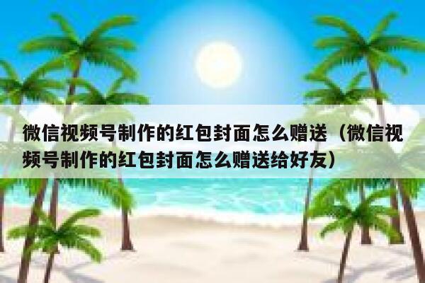 微信视频号制作的红包封面怎么赠送（微信视频号制作的红包封面怎么赠送给好友） 第1张