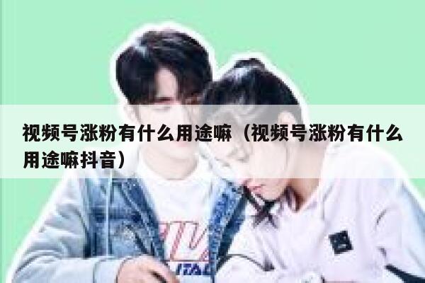 视频号涨粉有什么用途嘛（视频号涨粉有什么用途嘛抖音） 第1张