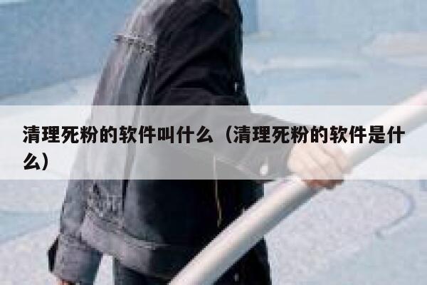清理死粉的软件叫什么（清理死粉的软件是什么） 第1张