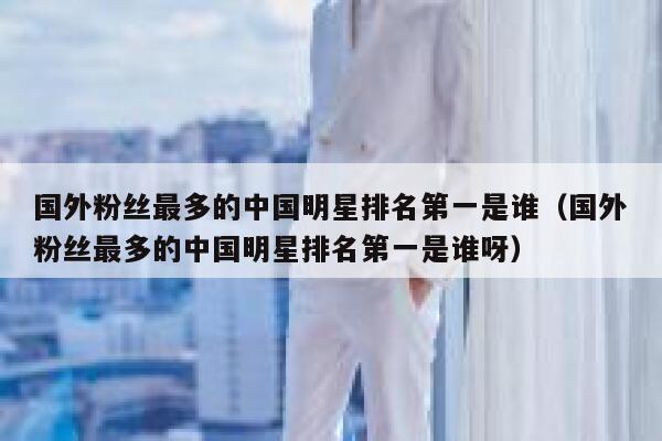 国外粉丝最多的中国明星排名第一是谁（国外粉丝最多的中国明星排名第一是谁呀） 第1张