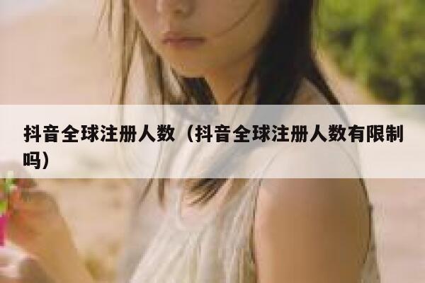 抖音全球注册人数（抖音全球注册人数有限制吗） 第1张