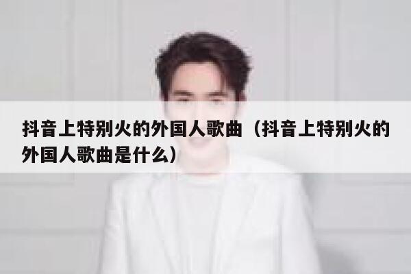 抖音上特别火的外国人歌曲（抖音上特别火的外国人歌曲是什么） 第1张