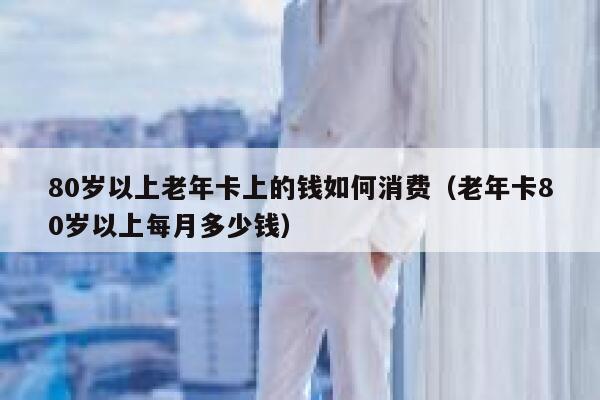 80岁以上老年卡上的钱如何消费（老年卡80岁以上每月多少钱） 第1张