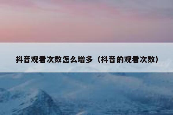 抖音观看次数怎么增多（抖音的观看次数） 第1张