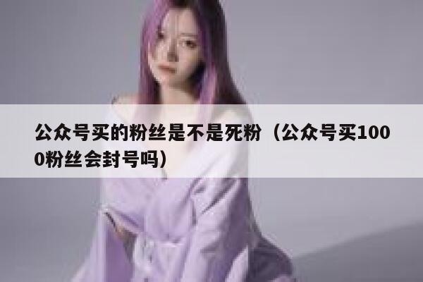 公众号买的粉丝是不是死粉（公众号买1000粉丝会封号吗） 第1张