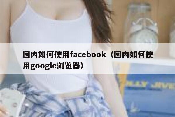 国内如何使用facebook（国内如何使用google浏览器） 第1张