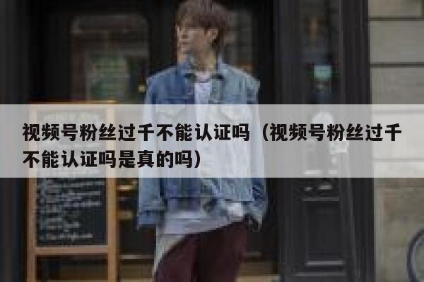 视频号粉丝过千不能认证吗（视频号粉丝过千不能认证吗是真的吗） 第1张
