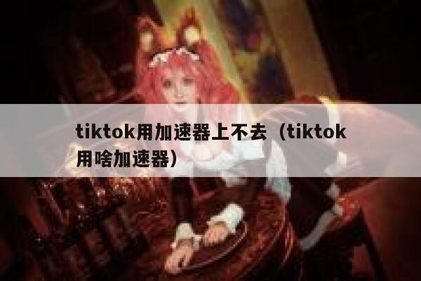 tiktok用加速器上不去（tiktok用啥加速器） 第1张