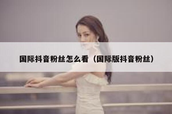 国际抖音粉丝怎么看（国际版抖音粉丝） 第1张