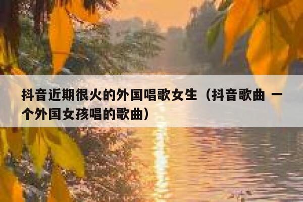 抖音近期很火的外国唱歌女生（抖音歌曲 一个外国女孩唱的歌曲） 第1张