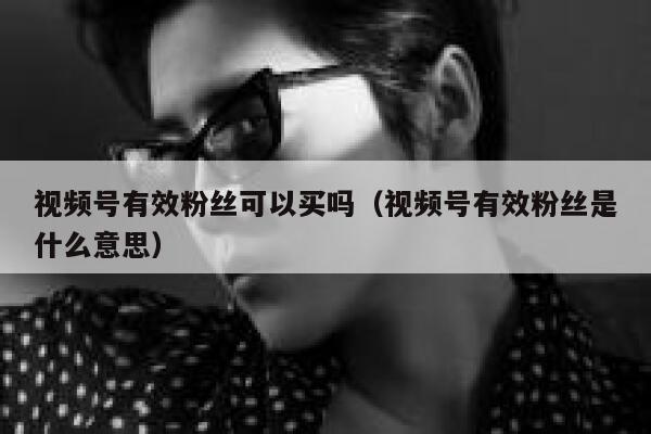 视频号有效粉丝可以买吗（视频号有效粉丝是什么意思） 第1张