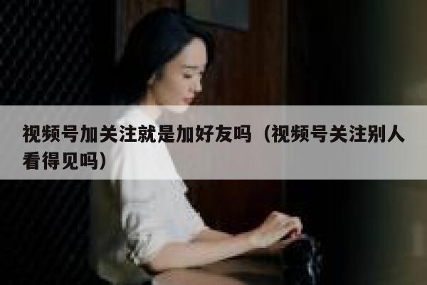 视频号加关注就是加好友吗（视频号关注别人看得见吗） 第1张