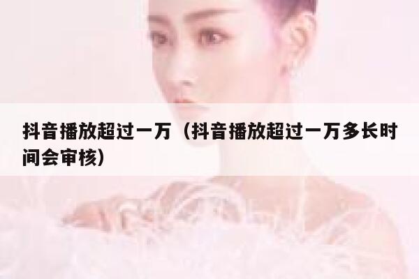 抖音播放超过一万（抖音播放超过一万多长时间会审核） 第1张