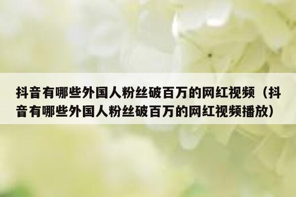 抖音有哪些外国人粉丝破百万的网红视频（抖音有哪些外国人粉丝破百万的网红视频播放） 第1张