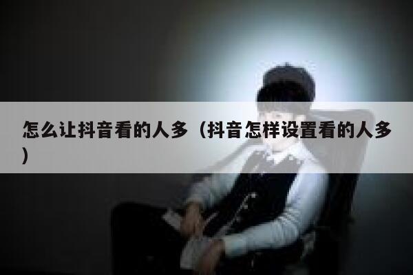 怎么让抖音看的人多（抖音怎样设置看的人多） 第1张