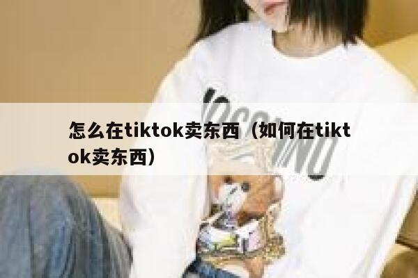 怎么在tiktok卖东西（如何在tiktok卖东西） 第1张