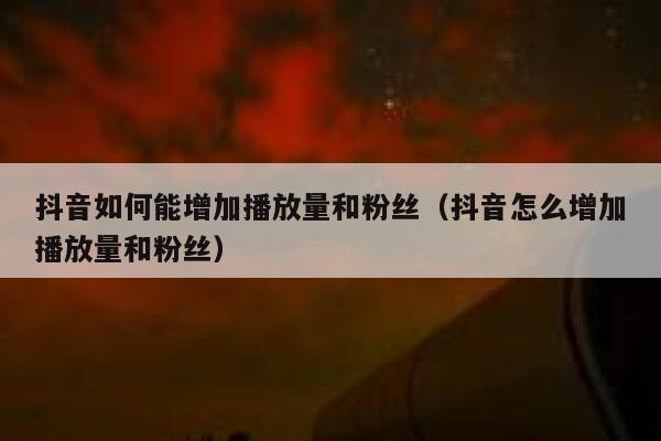 抖音如何能增加播放量和粉丝（抖音怎么增加播放量和粉丝） 第1张