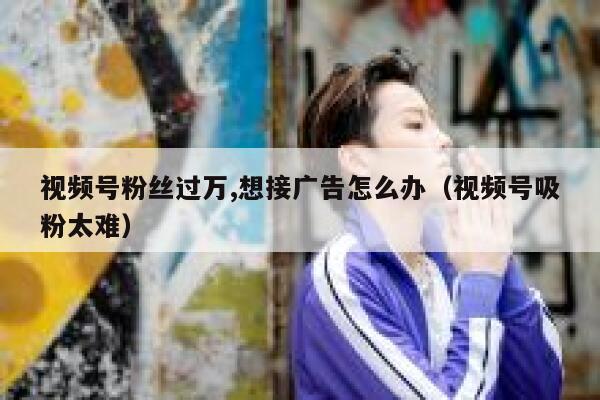 视频号粉丝过万,想接广告怎么办（视频号吸粉太难） 第1张