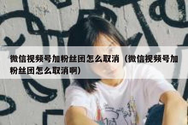 微信视频号加粉丝团怎么取消（微信视频号加粉丝团怎么取消啊） 第1张