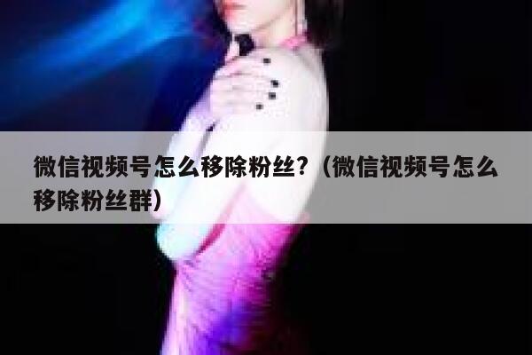微信视频号怎么移除粉丝?（微信视频号怎么移除粉丝群） 第1张