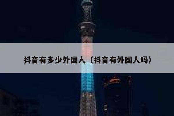 抖音有多少外国人（抖音有外国人吗） 第1张