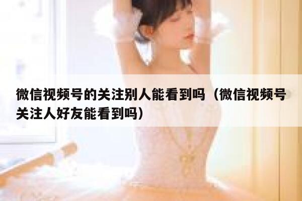 微信视频号的关注别人能看到吗（微信视频号关注人好友能看到吗） 第1张