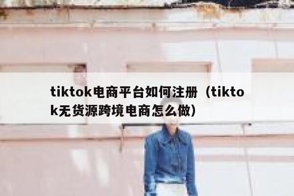 tiktok电商平台如何注册（tiktok无货源跨境电商怎么做） 第1张