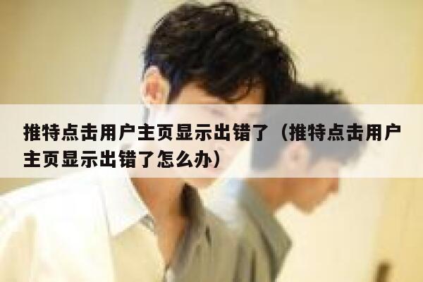 推特点击用户主页显示出错了（推特点击用户主页显示出错了怎么办） 第1张