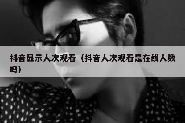 抖音显示人次观看（抖音人次观看是在线人数吗） 第1张