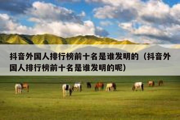 抖音外国人排行榜前十名是谁发明的（抖音外国人排行榜前十名是谁发明的呢） 第1张