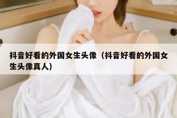 抖音好看的外国女生头像（抖音好看的外国女生头像真人） 第1张