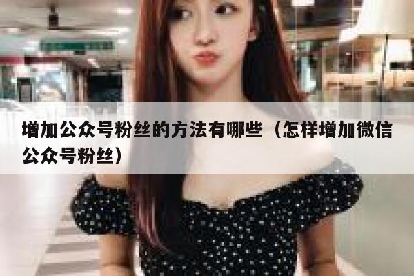 增加公众号粉丝的方法有哪些（怎样增加微信公众号粉丝） 第1张