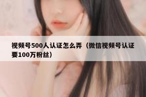 视频号500人认证怎么弄（微信视频号认证要100万粉丝） 第1张