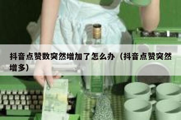 抖音点赞数突然增加了怎么办（抖音点赞突然增多） 第1张