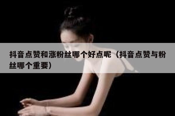 抖音点赞和涨粉丝哪个好点呢（抖音点赞与粉丝哪个重要） 第1张