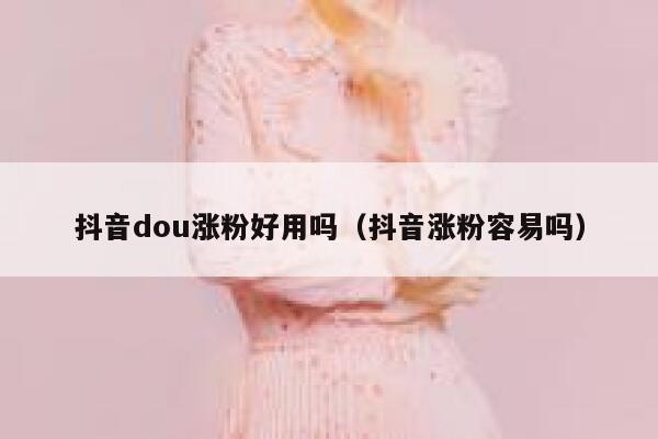 抖音dou涨粉好用吗（抖音涨粉容易吗） 第1张