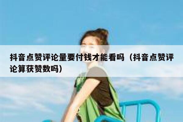 抖音点赞评论量要付钱才能看吗（抖音点赞评论算获赞数吗） 第1张