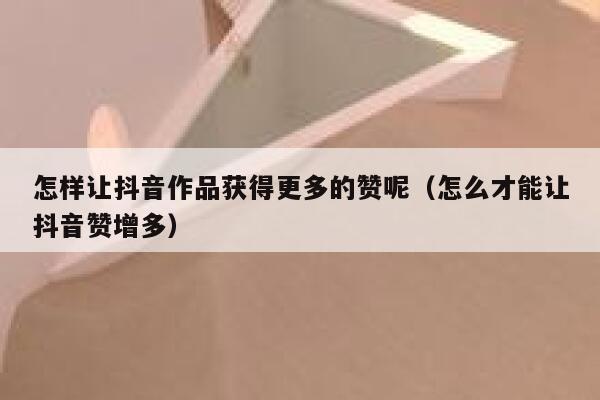 怎样让抖音作品获得更多的赞呢（怎么才能让抖音赞增多） 第1张