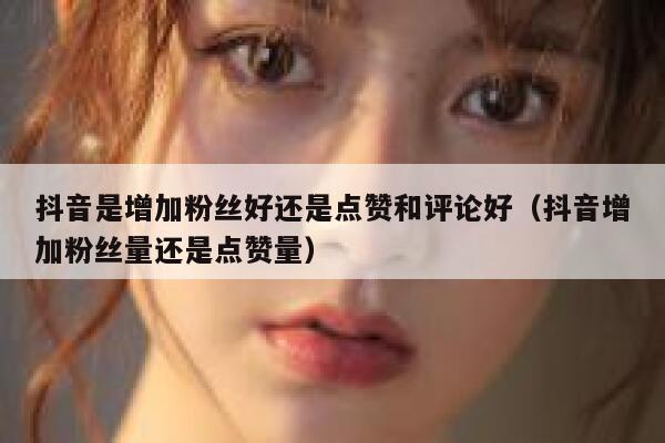 抖音是增加粉丝好还是点赞和评论好（抖音增加粉丝量还是点赞量） 第1张