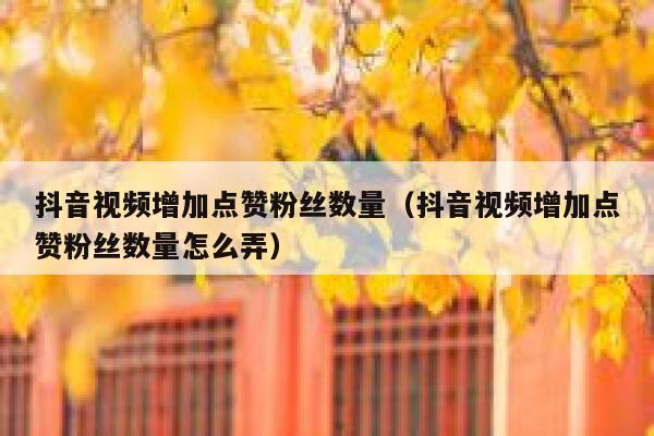 抖音视频增加点赞粉丝数量（抖音视频增加点赞粉丝数量怎么弄） 第1张
