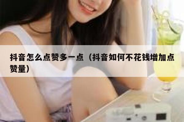 抖音怎么点赞多一点（抖音如何不花钱增加点赞量） 第1张