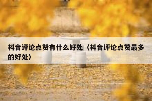 抖音评论点赞有什么好处（抖音评论点赞最多的好处） 第1张
