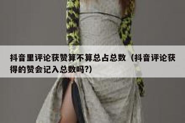 抖音里评论获赞算不算总占总数（抖音评论获得的赞会记入总数吗?） 第1张