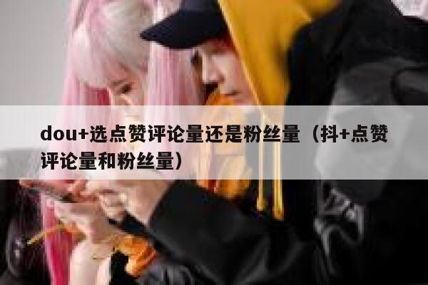 dou+选点赞评论量还是粉丝量（抖+点赞评论量和粉丝量） 第1张